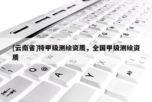 [云南省]特甲級測繪資質(zhì)，全國甲級測繪資質(zhì)