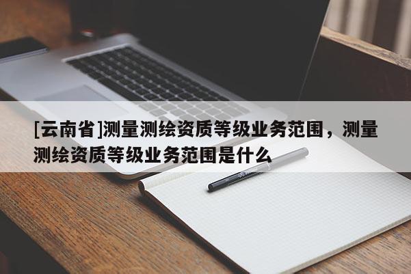 [云南省]測量測繪資質(zhì)等級業(yè)務(wù)范圍，測量測繪資質(zhì)等級業(yè)務(wù)范圍是什么