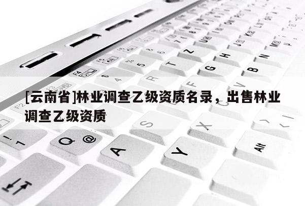 [云南省]林業(yè)調(diào)查乙級資質(zhì)名錄，出售林業(yè)調(diào)查乙級資質(zhì)