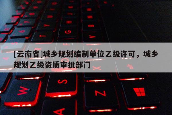 [云南省]城鄉(xiāng)規(guī)劃編制單位乙級許可，城鄉(xiāng)規(guī)劃乙級資質(zhì)審批部門