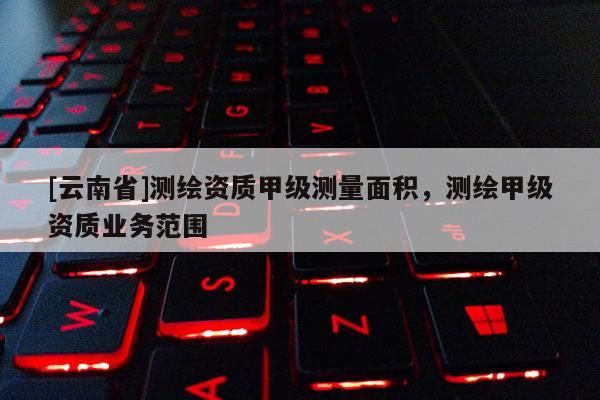 [云南省]測(cè)繪資質(zhì)甲級(jí)測(cè)量面積，測(cè)繪甲級(jí)資質(zhì)業(yè)務(wù)范圍