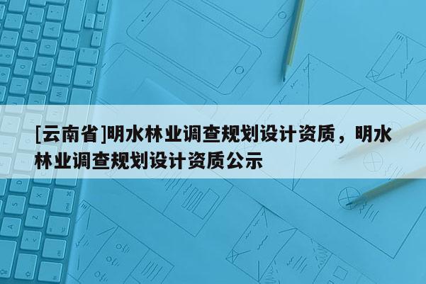 [云南省]明水林業(yè)調(diào)查規(guī)劃設(shè)計(jì)資質(zhì)，明水林業(yè)調(diào)查規(guī)劃設(shè)計(jì)資質(zhì)公示