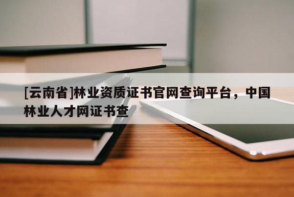 [云南省]林業(yè)資質(zhì)證書官網(wǎng)查詢平臺(tái)，中國林業(yè)人才網(wǎng)證書查
