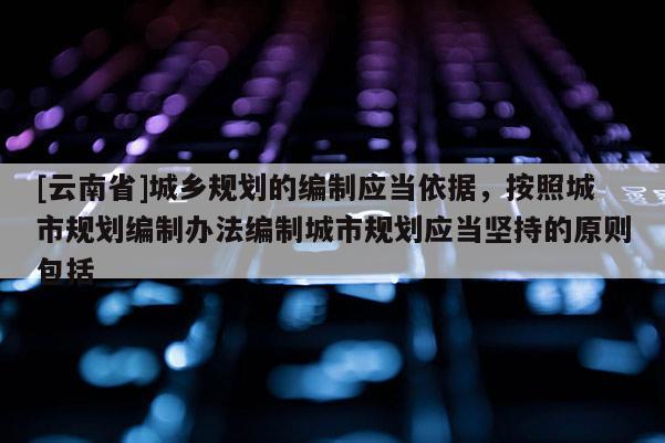 [云南省]城鄉(xiāng)規(guī)劃的編制應(yīng)當(dāng)依據(jù)，按照城市規(guī)劃編制辦法編制城市規(guī)劃應(yīng)當(dāng)堅(jiān)持的原則包括