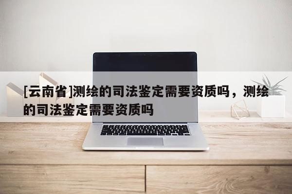 [云南省]測繪的司法鑒定需要資質(zhì)嗎，測繪的司法鑒定需要資質(zhì)嗎