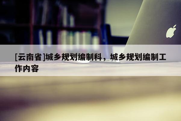 [云南省]城鄉(xiāng)規(guī)劃編制科，城鄉(xiāng)規(guī)劃編制工作內(nèi)容