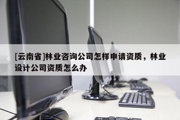 [云南省]林業(yè)咨詢公司怎樣申請資質(zhì)，林業(yè)設(shè)計(jì)公司資質(zhì)怎么辦