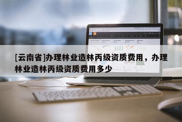 [云南省]辦理林業(yè)造林丙級(jí)資質(zhì)費(fèi)用，辦理林業(yè)造林丙級(jí)資質(zhì)費(fèi)用多少
