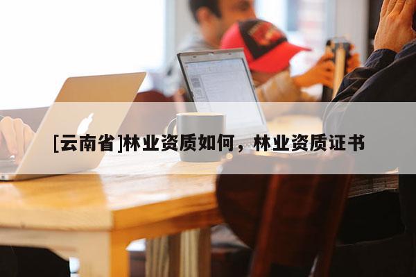 [云南省]林業(yè)資質(zhì)如何，林業(yè)資質(zhì)證書