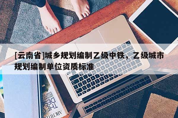[云南省]城鄉(xiāng)規(guī)劃編制乙級(jí)中鐵，乙級(jí)城市規(guī)劃編制單位資質(zhì)標(biāo)準(zhǔn)