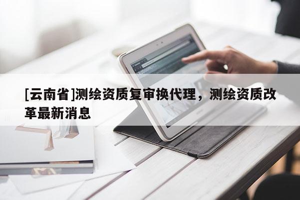 [云南省]測繪資質(zhì)復(fù)審換代理，測繪資質(zhì)改革最新消息