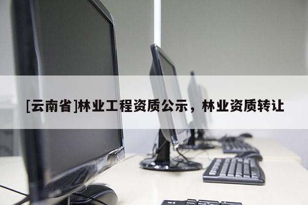 [云南省]林業(yè)工程資質(zhì)公示，林業(yè)資質(zhì)轉(zhuǎn)讓