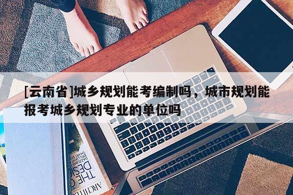 [云南省]城鄉(xiāng)規(guī)劃能考編制嗎，城市規(guī)劃能報(bào)考城鄉(xiāng)規(guī)劃專業(yè)的單位嗎