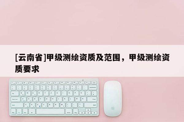 [云南省]甲級測繪資質(zhì)及范圍，甲級測繪資質(zhì)要求