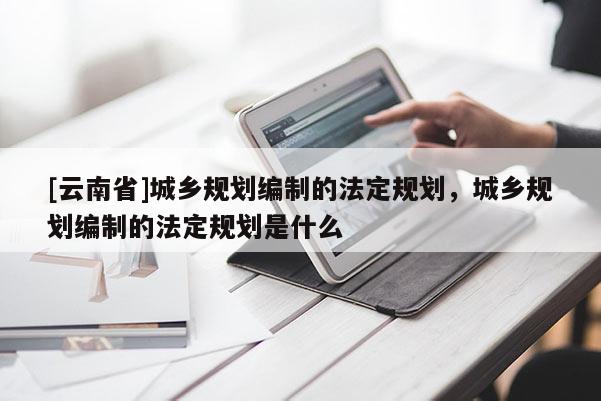 [云南省]城鄉(xiāng)規(guī)劃編制的法定規(guī)劃，城鄉(xiāng)規(guī)劃編制的法定規(guī)劃是什么