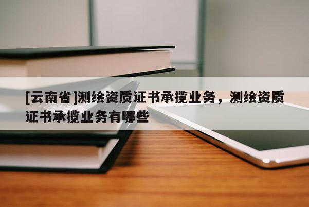 [云南省]測(cè)繪資質(zhì)證書(shū)承攬業(yè)務(wù)，測(cè)繪資質(zhì)證書(shū)承攬業(yè)務(wù)有哪些