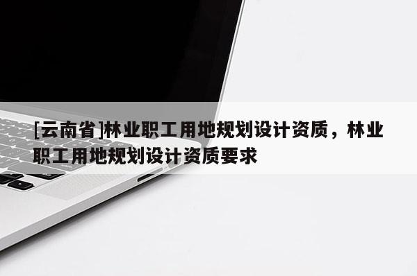 [云南省]林業(yè)職工用地規(guī)劃設(shè)計(jì)資質(zhì)，林業(yè)職工用地規(guī)劃設(shè)計(jì)資質(zhì)要求