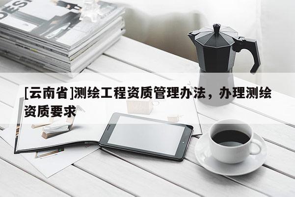 [云南省]測(cè)繪工程資質(zhì)管理辦法，辦理測(cè)繪資質(zhì)要求