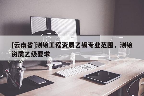 [云南省]測繪工程資質(zhì)乙級專業(yè)范圍，測繪資質(zhì)乙級要求