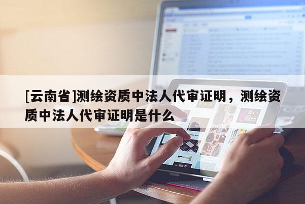 [云南省]測繪資質(zhì)中法人代審證明，測繪資質(zhì)中法人代審證明是什么