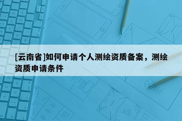 [云南省]如何申請個人測繪資質(zhì)備案，測繪資質(zhì)申請條件