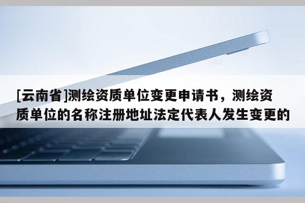 [云南省]測繪資質(zhì)單位變更申請書，測繪資質(zhì)單位的名稱注冊地址法定代表人發(fā)生變更的