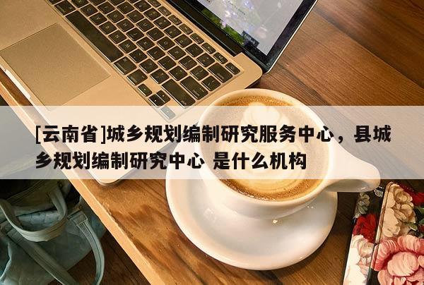 [云南省]城鄉(xiāng)規(guī)劃編制研究服務(wù)中心，縣城鄉(xiāng)規(guī)劃編制研究中心 是什么機(jī)構(gòu)