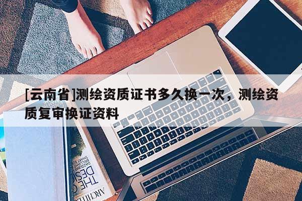 [云南省]測(cè)繪資質(zhì)證書(shū)多久換一次，測(cè)繪資質(zhì)復(fù)審換證資料
