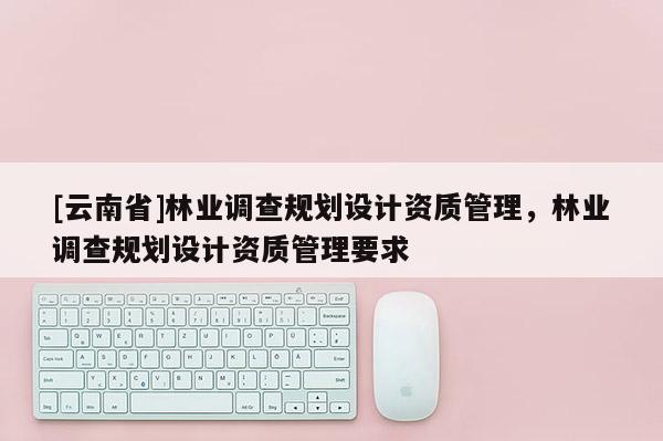 [云南省]林業(yè)調(diào)查規(guī)劃設計資質(zhì)管理，林業(yè)調(diào)查規(guī)劃設計資質(zhì)管理要求