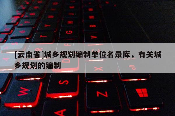 [云南省]城鄉(xiāng)規(guī)劃編制單位名錄庫，有關(guān)城鄉(xiāng)規(guī)劃的編制