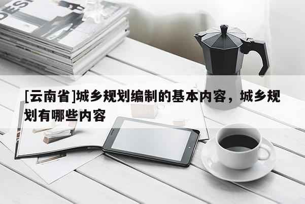 [云南省]城鄉(xiāng)規(guī)劃編制的基本內(nèi)容，城鄉(xiāng)規(guī)劃有哪些內(nèi)容