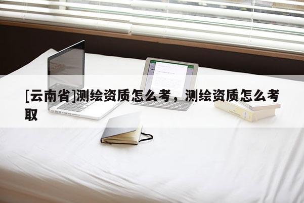 [云南省]測繪資質(zhì)怎么考，測繪資質(zhì)怎么考取