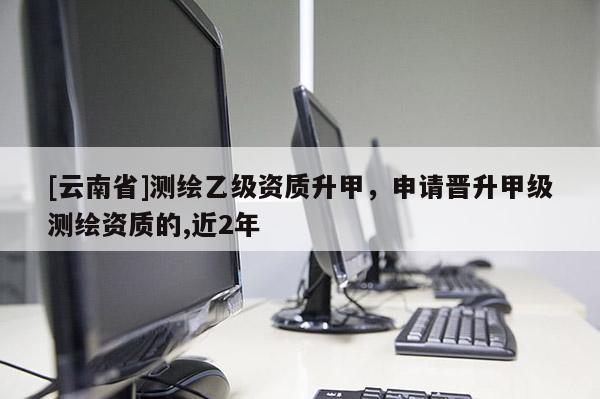 [云南省]測繪乙級資質(zhì)升甲，申請晉升甲級測繪資質(zhì)的,近2年