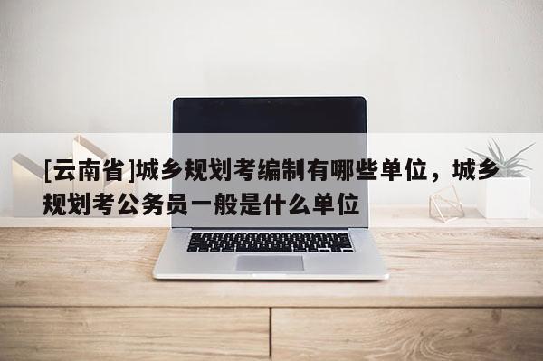 [云南省]城鄉(xiāng)規(guī)劃考編制有哪些單位，城鄉(xiāng)規(guī)劃考公務(wù)員一般是什么單位