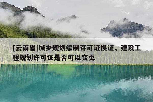 [云南省]城鄉(xiāng)規(guī)劃編制許可證換證，建設(shè)工程規(guī)劃許可證是否可以變更