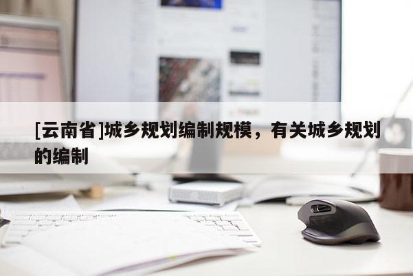 [云南省]城鄉(xiāng)規(guī)劃編制規(guī)模，有關城鄉(xiāng)規(guī)劃的編制