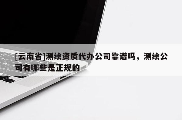 [云南省]測繪資質(zhì)代辦公司靠譜嗎，測繪公司有哪些是正規(guī)的