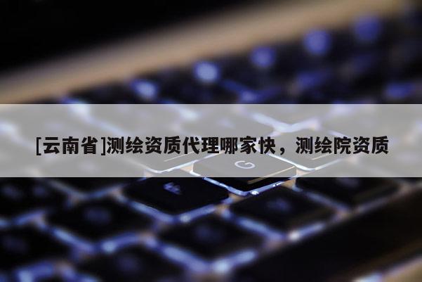 [云南省]測繪資質(zhì)代理哪家快，測繪院資質(zhì)