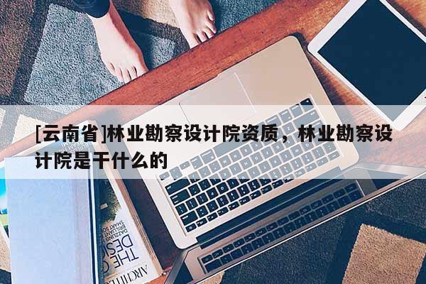 [云南省]林業(yè)勘察設(shè)計院資質(zhì)，林業(yè)勘察設(shè)計院是干什么的