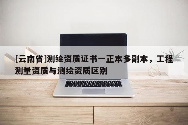 [云南省]測(cè)繪資質(zhì)證書一正本多副本，工程測(cè)量資質(zhì)與測(cè)繪資質(zhì)區(qū)別