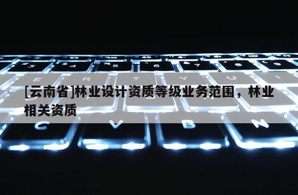 [云南省]林業(yè)設(shè)計(jì)資質(zhì)等級業(yè)務(wù)范圍，林業(yè)相關(guān)資質(zhì)