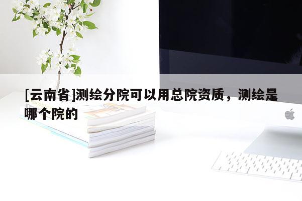 [云南省]測繪分院可以用總院資質(zhì)，測繪是哪個院的