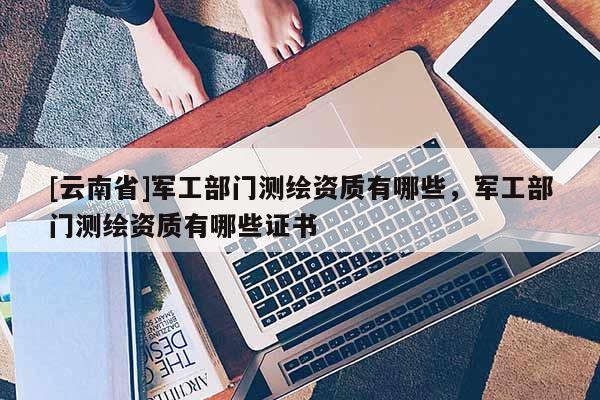 [云南省]軍工部門(mén)測(cè)繪資質(zhì)有哪些，軍工部門(mén)測(cè)繪資質(zhì)有哪些證書(shū)