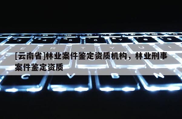 [云南省]林業(yè)案件鑒定資質(zhì)機(jī)構(gòu)，林業(yè)刑事案件鑒定資質(zhì)