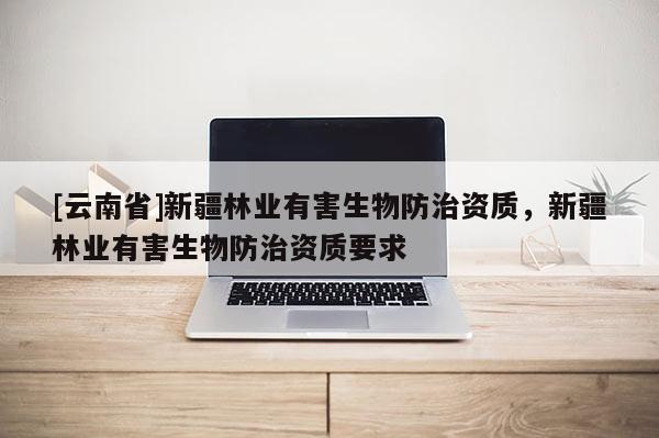 [云南省]新疆林業(yè)有害生物防治資質(zhì)，新疆林業(yè)有害生物防治資質(zhì)要求