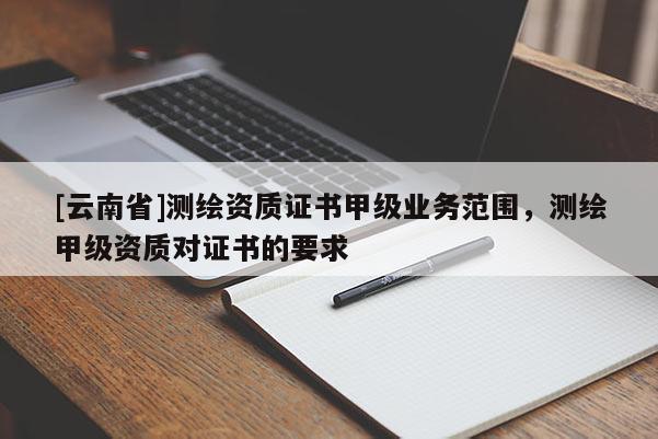 [云南省]測繪資質(zhì)證書甲級業(yè)務(wù)范圍，測繪甲級資質(zhì)對證書的要求