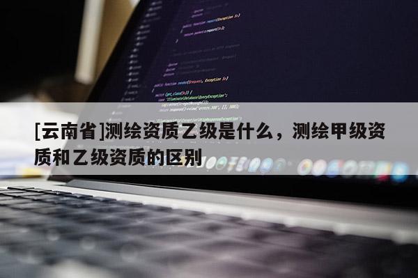 [云南省]測(cè)繪資質(zhì)乙級(jí)是什么，測(cè)繪甲級(jí)資質(zhì)和乙級(jí)資質(zhì)的區(qū)別