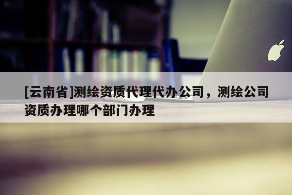 [云南省]測繪資質(zhì)代理代辦公司，測繪公司資質(zhì)辦理哪個部門辦理