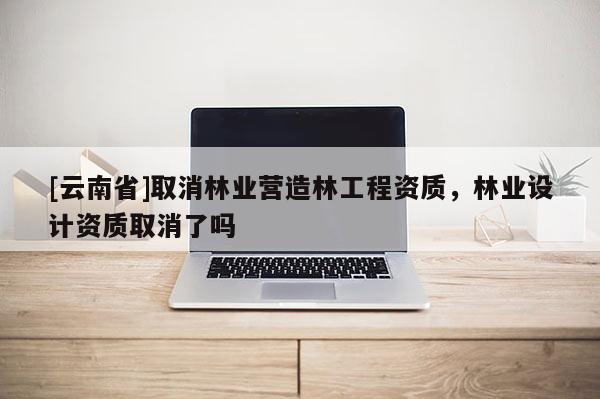 [云南省]取消林業(yè)營造林工程資質(zhì)，林業(yè)設計資質(zhì)取消了嗎