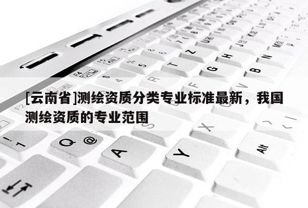 [云南省]測繪資質(zhì)分類專業(yè)標準最新，我國測繪資質(zhì)的專業(yè)范圍